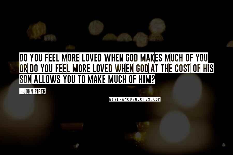 John Piper Quotes: Do you feel more loved when God makes much of you or do you feel more loved when God at the cost of His Son allows you to make much of Him?