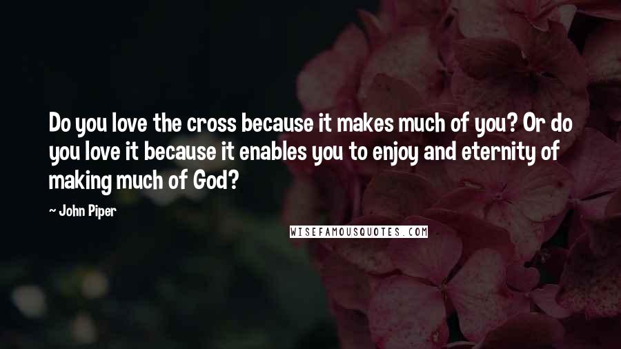 John Piper Quotes: Do you love the cross because it makes much of you? Or do you love it because it enables you to enjoy and eternity of making much of God?