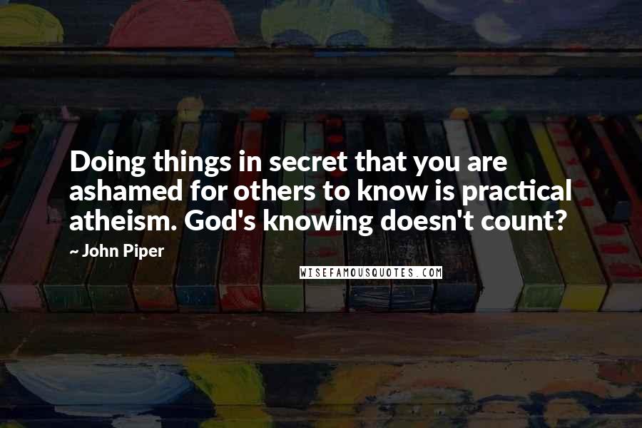 John Piper Quotes: Doing things in secret that you are ashamed for others to know is practical atheism. God's knowing doesn't count?