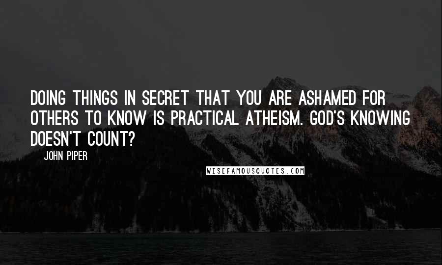 John Piper Quotes: Doing things in secret that you are ashamed for others to know is practical atheism. God's knowing doesn't count?