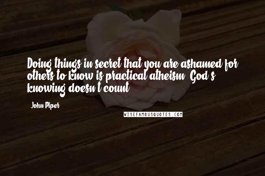 John Piper Quotes: Doing things in secret that you are ashamed for others to know is practical atheism. God's knowing doesn't count?