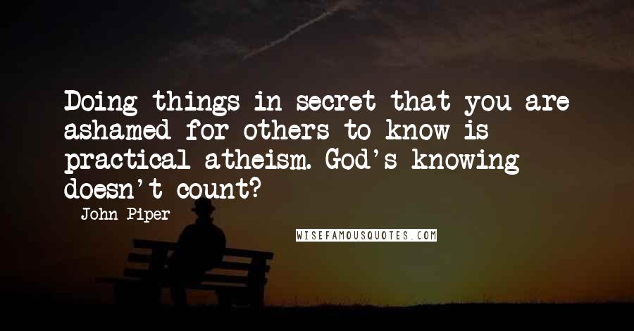 John Piper Quotes: Doing things in secret that you are ashamed for others to know is practical atheism. God's knowing doesn't count?