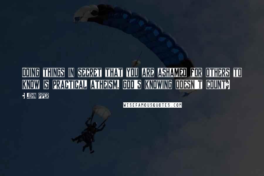 John Piper Quotes: Doing things in secret that you are ashamed for others to know is practical atheism. God's knowing doesn't count?