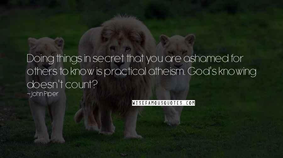 John Piper Quotes: Doing things in secret that you are ashamed for others to know is practical atheism. God's knowing doesn't count?