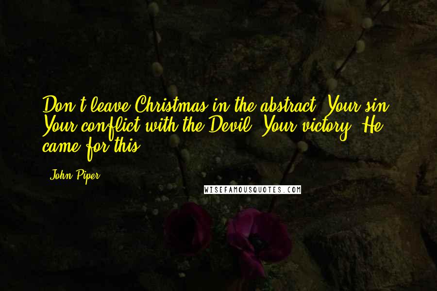 John Piper Quotes: Don't leave Christmas in the abstract. Your sin. Your conflict with the Devil. Your victory. He came for this.