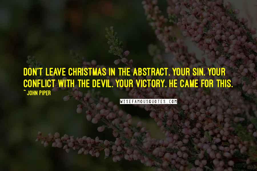 John Piper Quotes: Don't leave Christmas in the abstract. Your sin. Your conflict with the Devil. Your victory. He came for this.