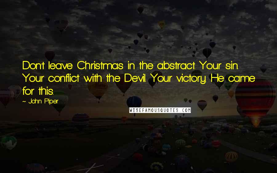 John Piper Quotes: Don't leave Christmas in the abstract. Your sin. Your conflict with the Devil. Your victory. He came for this.