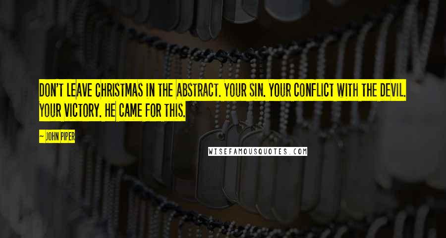 John Piper Quotes: Don't leave Christmas in the abstract. Your sin. Your conflict with the Devil. Your victory. He came for this.