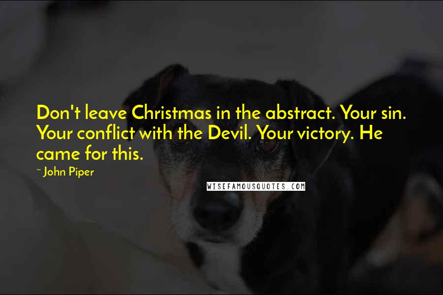 John Piper Quotes: Don't leave Christmas in the abstract. Your sin. Your conflict with the Devil. Your victory. He came for this.