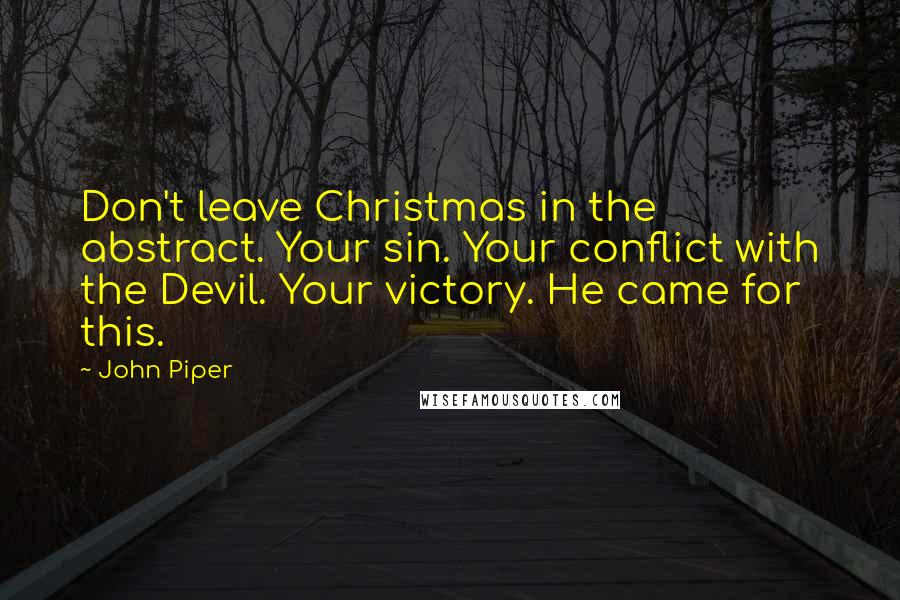 John Piper Quotes: Don't leave Christmas in the abstract. Your sin. Your conflict with the Devil. Your victory. He came for this.