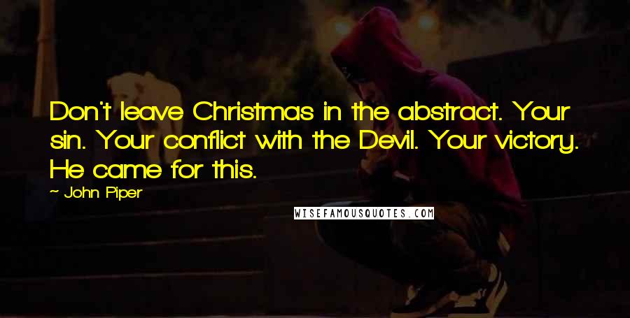 John Piper Quotes: Don't leave Christmas in the abstract. Your sin. Your conflict with the Devil. Your victory. He came for this.