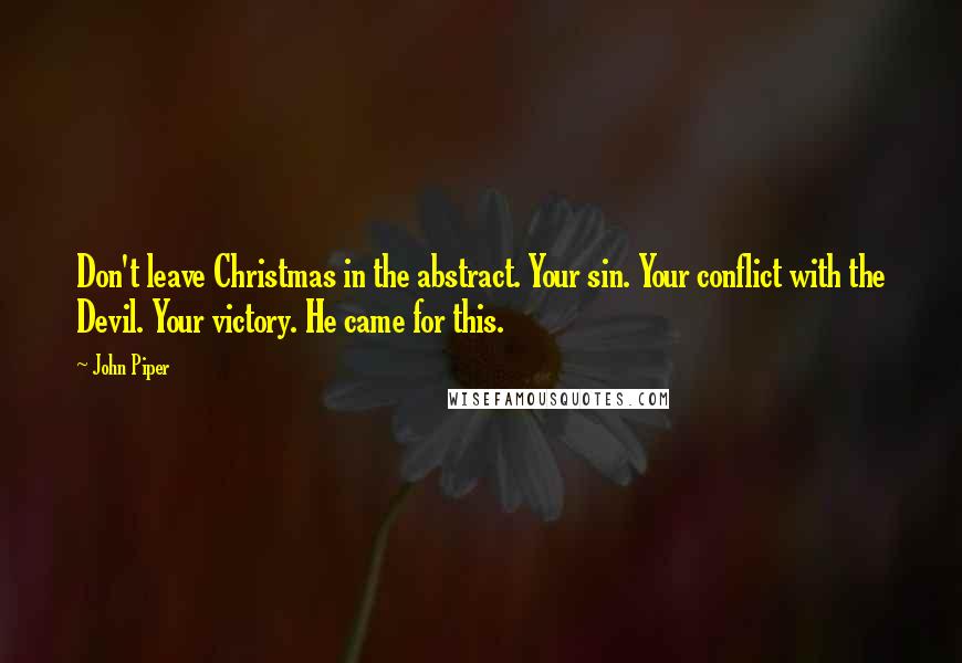 John Piper Quotes: Don't leave Christmas in the abstract. Your sin. Your conflict with the Devil. Your victory. He came for this.