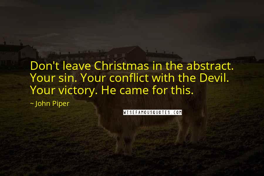 John Piper Quotes: Don't leave Christmas in the abstract. Your sin. Your conflict with the Devil. Your victory. He came for this.