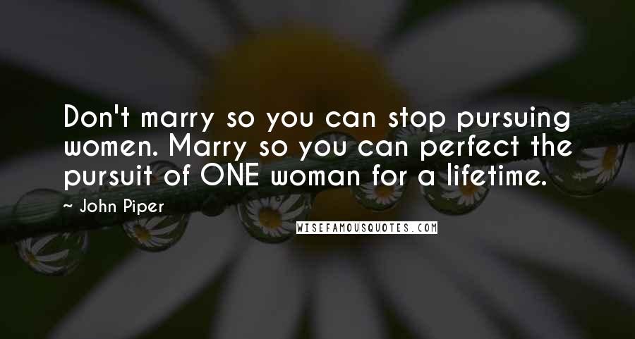 John Piper Quotes: Don't marry so you can stop pursuing women. Marry so you can perfect the pursuit of ONE woman for a lifetime.