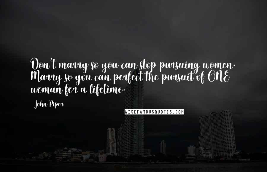 John Piper Quotes: Don't marry so you can stop pursuing women. Marry so you can perfect the pursuit of ONE woman for a lifetime.