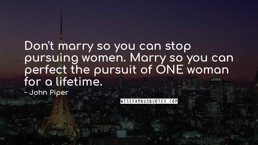 John Piper Quotes: Don't marry so you can stop pursuing women. Marry so you can perfect the pursuit of ONE woman for a lifetime.