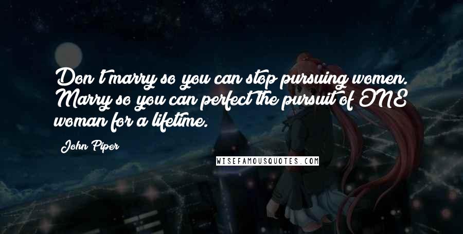 John Piper Quotes: Don't marry so you can stop pursuing women. Marry so you can perfect the pursuit of ONE woman for a lifetime.