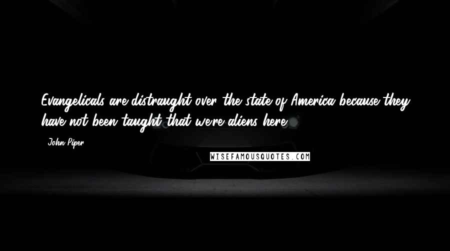 John Piper Quotes: Evangelicals are distraught over the state of America because they have not been taught that we're aliens here.