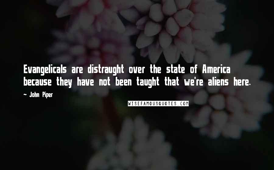 John Piper Quotes: Evangelicals are distraught over the state of America because they have not been taught that we're aliens here.