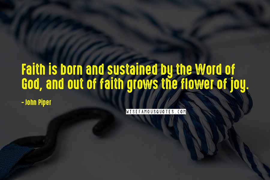 John Piper Quotes: Faith is born and sustained by the Word of God, and out of faith grows the flower of joy.