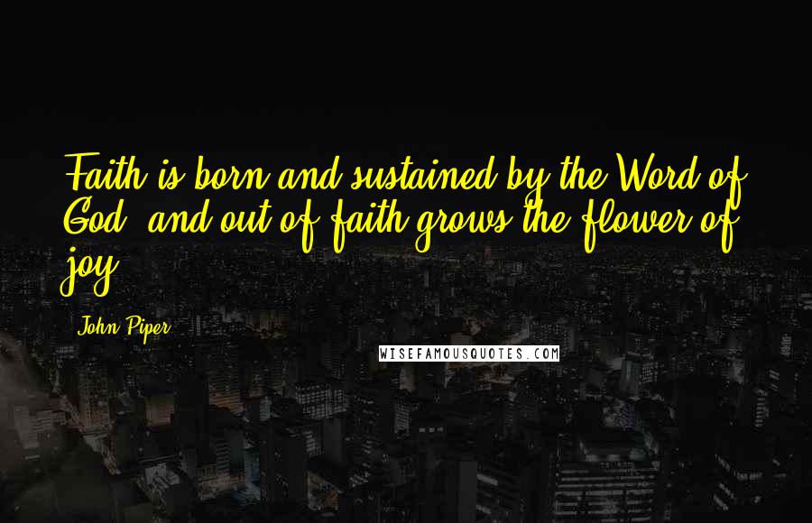 John Piper Quotes: Faith is born and sustained by the Word of God, and out of faith grows the flower of joy.