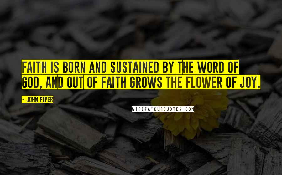 John Piper Quotes: Faith is born and sustained by the Word of God, and out of faith grows the flower of joy.