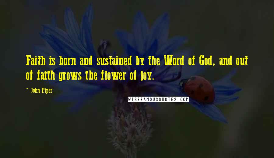 John Piper Quotes: Faith is born and sustained by the Word of God, and out of faith grows the flower of joy.