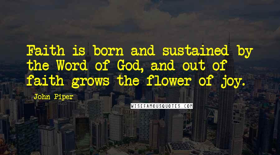 John Piper Quotes: Faith is born and sustained by the Word of God, and out of faith grows the flower of joy.