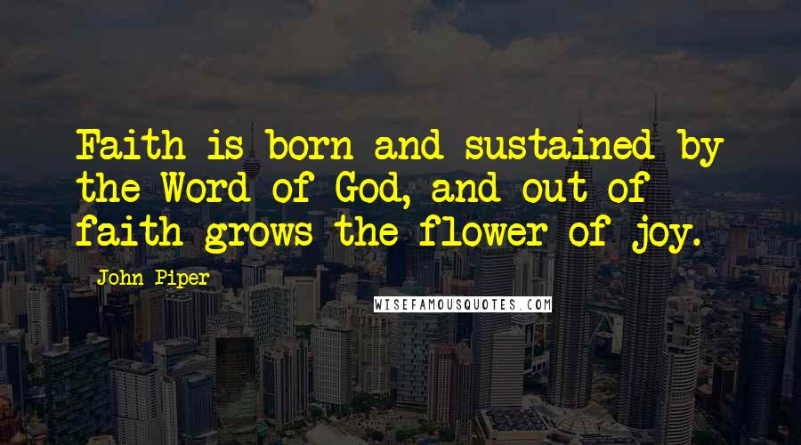 John Piper Quotes: Faith is born and sustained by the Word of God, and out of faith grows the flower of joy.