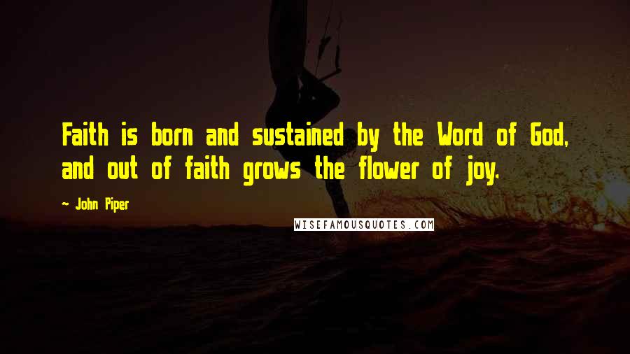 John Piper Quotes: Faith is born and sustained by the Word of God, and out of faith grows the flower of joy.