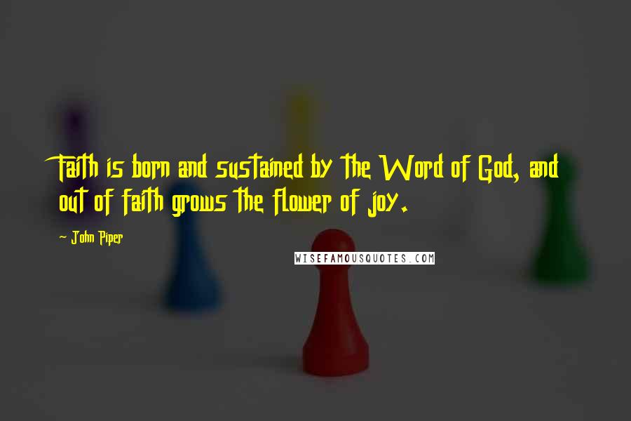 John Piper Quotes: Faith is born and sustained by the Word of God, and out of faith grows the flower of joy.
