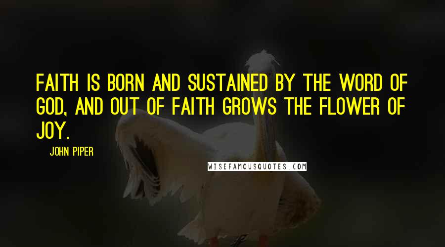 John Piper Quotes: Faith is born and sustained by the Word of God, and out of faith grows the flower of joy.