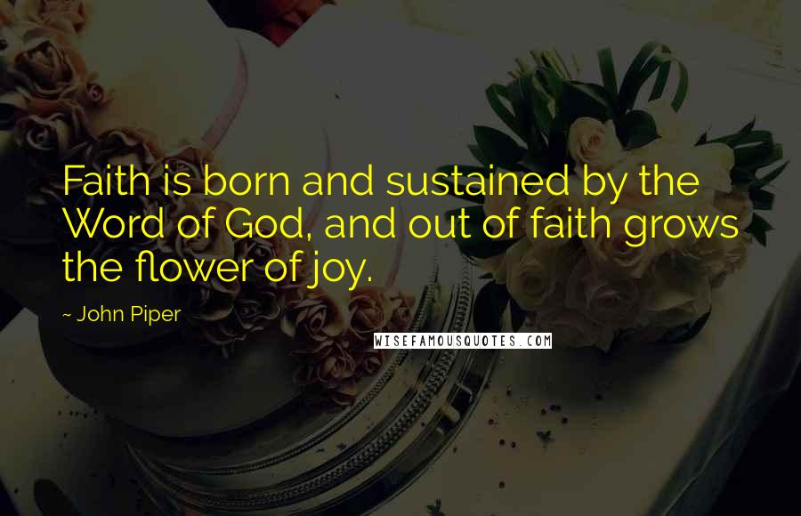 John Piper Quotes: Faith is born and sustained by the Word of God, and out of faith grows the flower of joy.