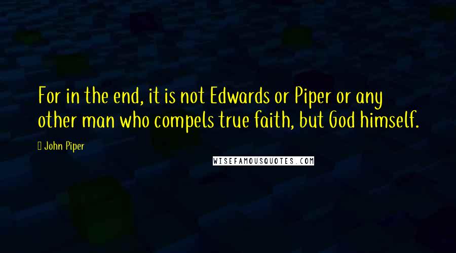 John Piper Quotes: For in the end, it is not Edwards or Piper or any other man who compels true faith, but God himself.