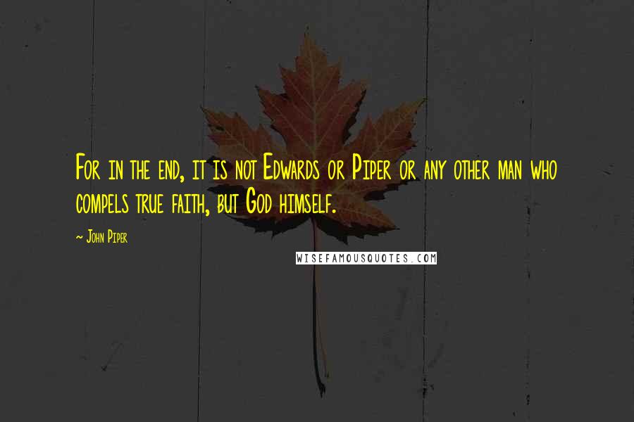 John Piper Quotes: For in the end, it is not Edwards or Piper or any other man who compels true faith, but God himself.