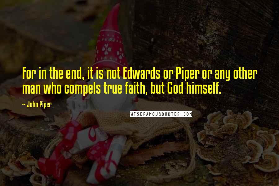 John Piper Quotes: For in the end, it is not Edwards or Piper or any other man who compels true faith, but God himself.