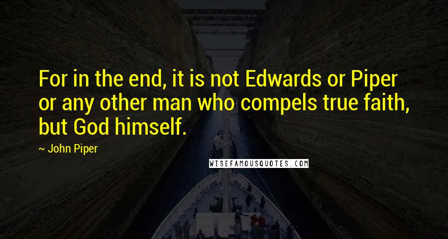 John Piper Quotes: For in the end, it is not Edwards or Piper or any other man who compels true faith, but God himself.