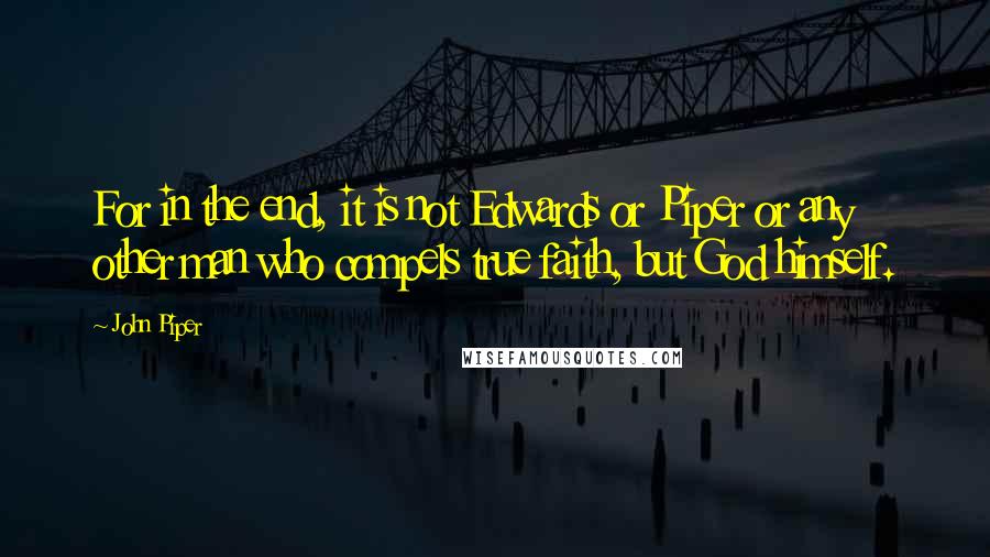 John Piper Quotes: For in the end, it is not Edwards or Piper or any other man who compels true faith, but God himself.