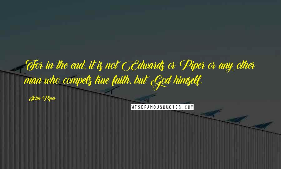 John Piper Quotes: For in the end, it is not Edwards or Piper or any other man who compels true faith, but God himself.