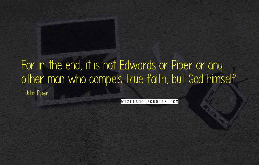 John Piper Quotes: For in the end, it is not Edwards or Piper or any other man who compels true faith, but God himself.