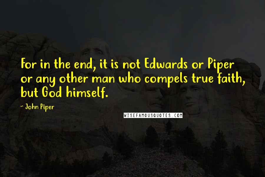 John Piper Quotes: For in the end, it is not Edwards or Piper or any other man who compels true faith, but God himself.