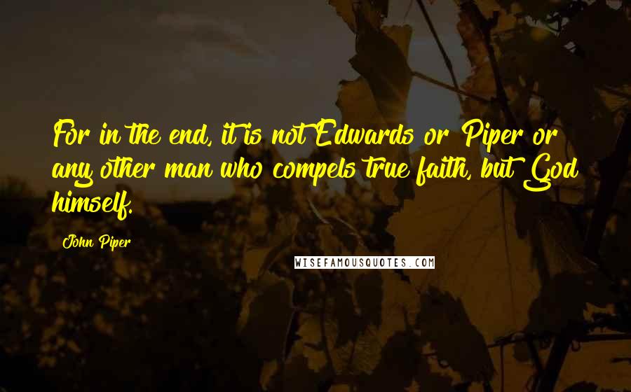 John Piper Quotes: For in the end, it is not Edwards or Piper or any other man who compels true faith, but God himself.