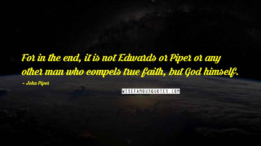 John Piper Quotes: For in the end, it is not Edwards or Piper or any other man who compels true faith, but God himself.