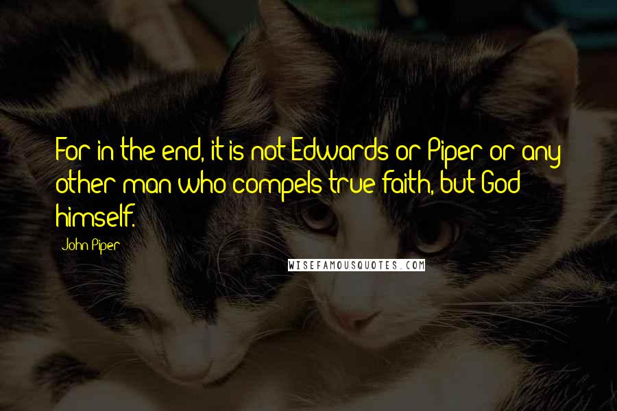 John Piper Quotes: For in the end, it is not Edwards or Piper or any other man who compels true faith, but God himself.