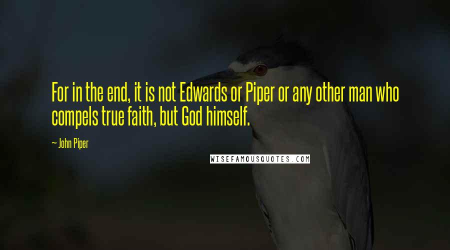 John Piper Quotes: For in the end, it is not Edwards or Piper or any other man who compels true faith, but God himself.