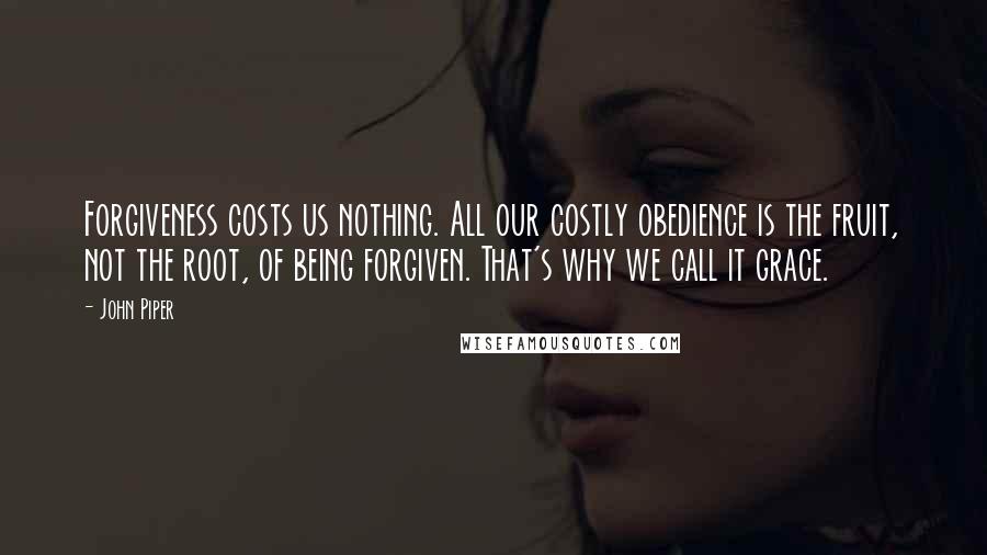 John Piper Quotes: Forgiveness costs us nothing. All our costly obedience is the fruit, not the root, of being forgiven. That's why we call it grace.