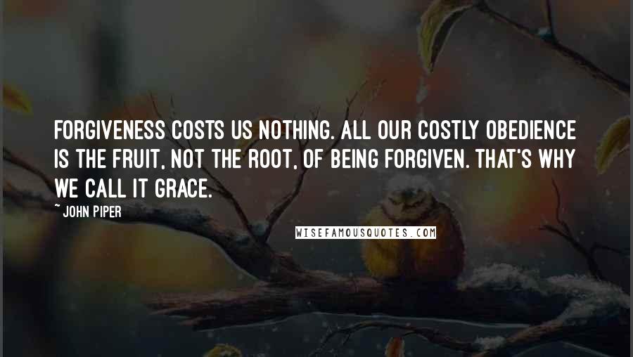 John Piper Quotes: Forgiveness costs us nothing. All our costly obedience is the fruit, not the root, of being forgiven. That's why we call it grace.