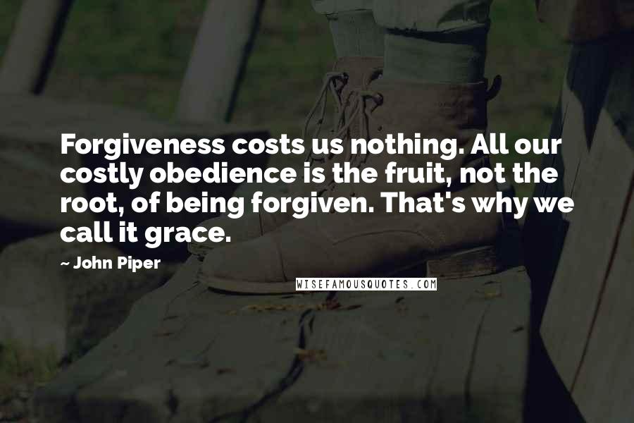 John Piper Quotes: Forgiveness costs us nothing. All our costly obedience is the fruit, not the root, of being forgiven. That's why we call it grace.