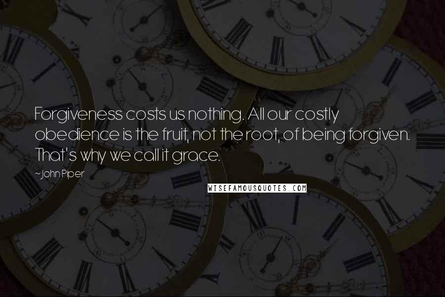 John Piper Quotes: Forgiveness costs us nothing. All our costly obedience is the fruit, not the root, of being forgiven. That's why we call it grace.