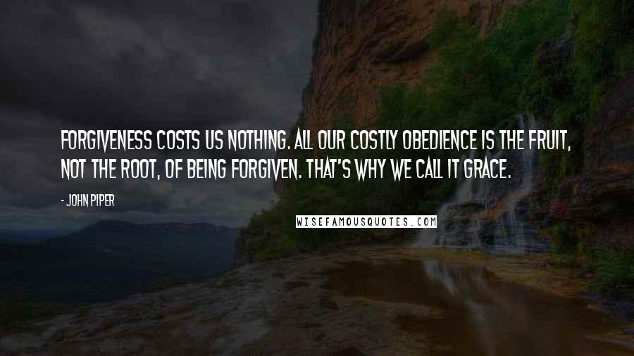 John Piper Quotes: Forgiveness costs us nothing. All our costly obedience is the fruit, not the root, of being forgiven. That's why we call it grace.